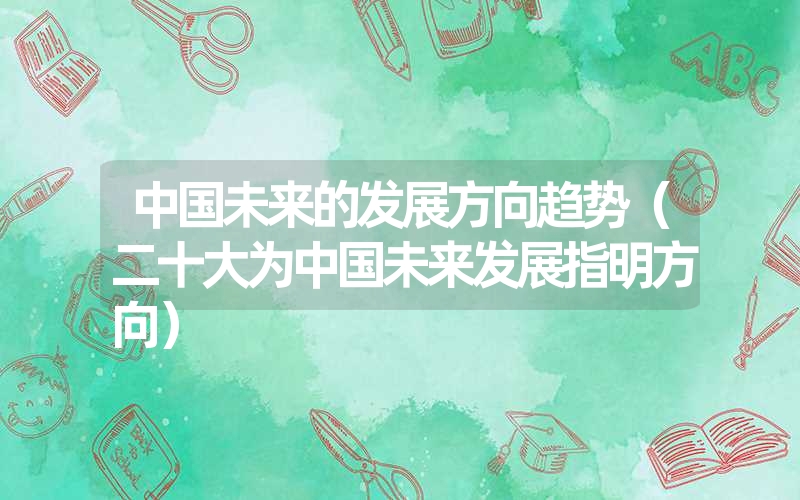 <font color='1677721'>中国未来的发展方向趋势（二十大为中国未来发展指明方向）</font>