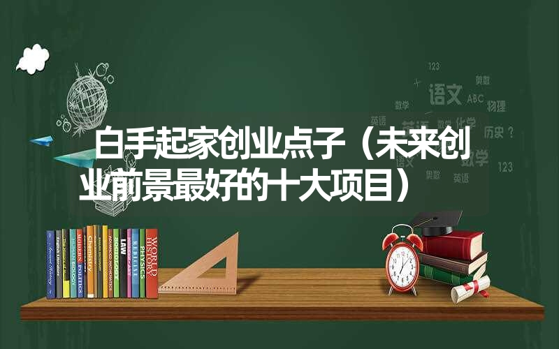 <font color='1677721'>白手起家创业点子（未来创业前景最好的十大项目）</font>