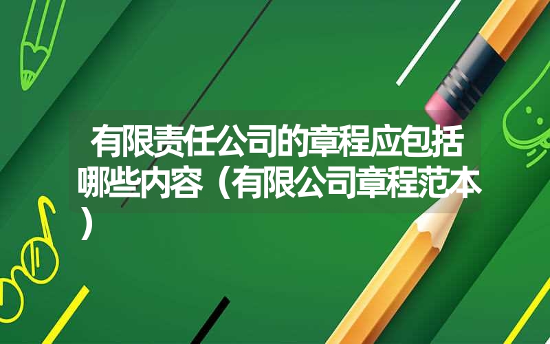 <font color='1677721'>有限责任公司的章程应包括哪些内容（有限公司章程范本）</font>