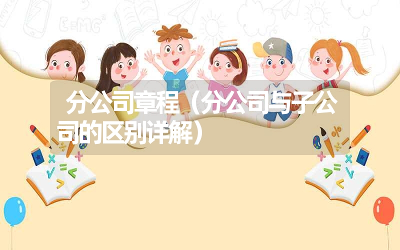 <font color='1677721'>分公司章程（分公司与子公司的区别详解）</font>