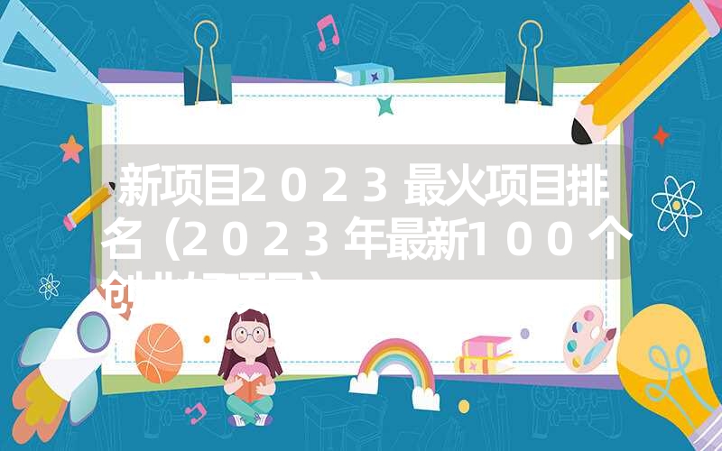 <font color='1677721'>新项目2023最火项目排名（2023年最新100个创业好项目）</font>