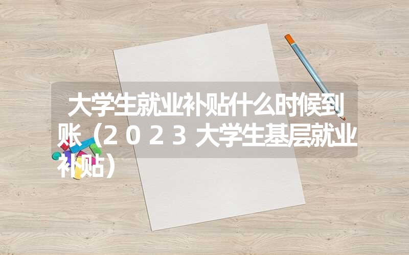<font color='1677721'>大学生就业补贴什么时候到账（2023大学生基层就业补贴）</font>