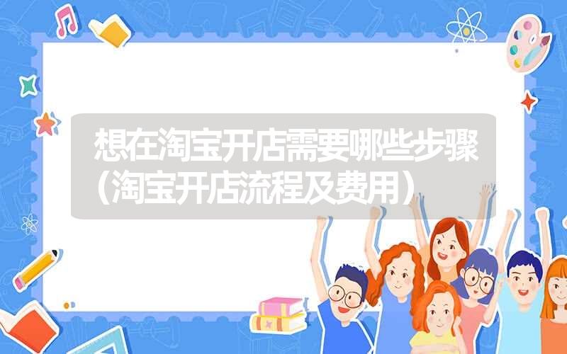 <font color='1677721'>想在淘宝开店需要哪些步骤（淘宝开店流程及费用）</font>