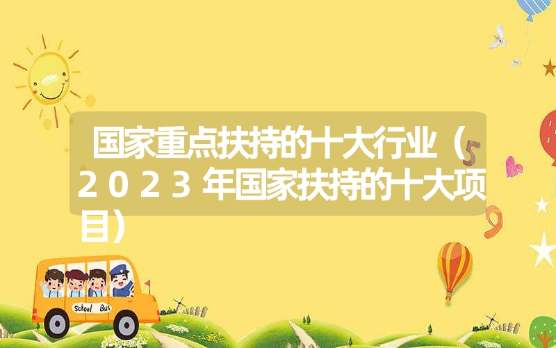 <font color='1677721'>国家重点扶持的十大行业（2023年国家扶持的十大项目）</font>