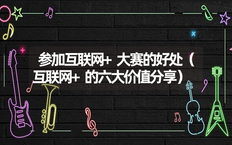 <font color='1677721'>参加互联网+大赛的好处（互联网+的六大价值分享）</font>