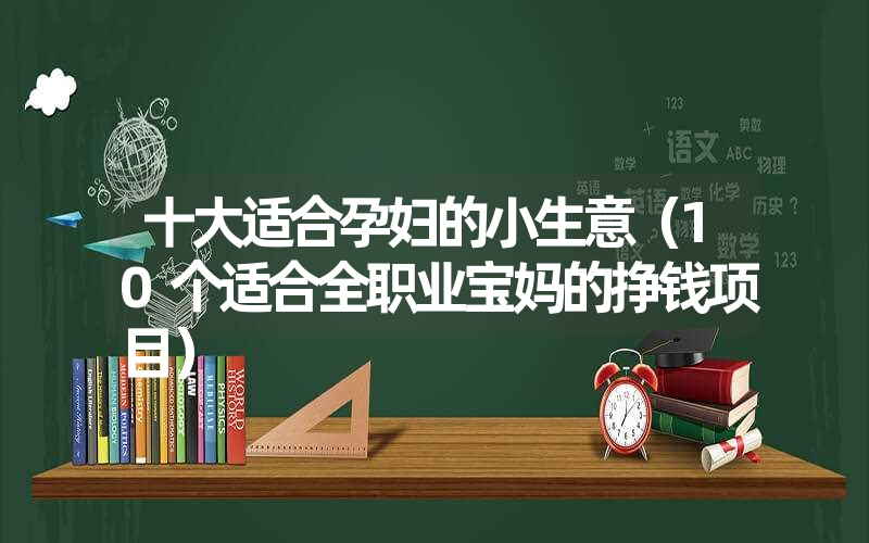 <font color='1677721'>十大适合孕妇的小生意（10个适合全职业宝妈的挣钱项目）</font>