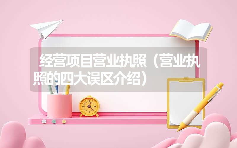 <font color='1677721'>经营项目营业执照（营业执照的四大误区介绍）</font>
