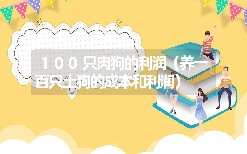 <font color='1677721'>100只肉狗的利润（养一百只土狗的成本和利润）</font>