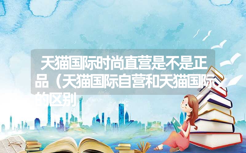 <font color='1677721'>天猫国际时尚直营是不是正品（天猫国际自营和天猫国际的区别</font>