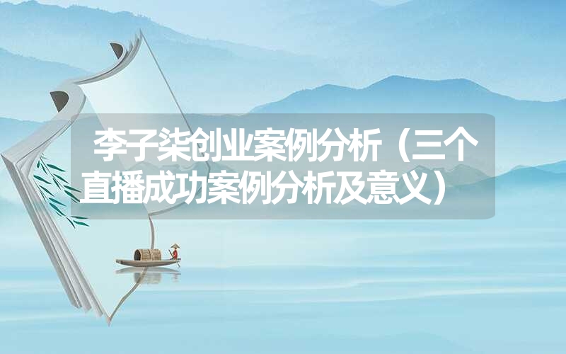 <font color='1677721'>李子柒创业案例分析（三个直播成功案例分析及意义）</font>