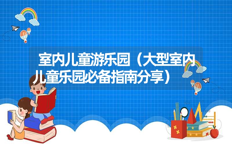 <font color='1677721'>室内儿童游乐园（大型室内儿童乐园必备指南分享）</font>