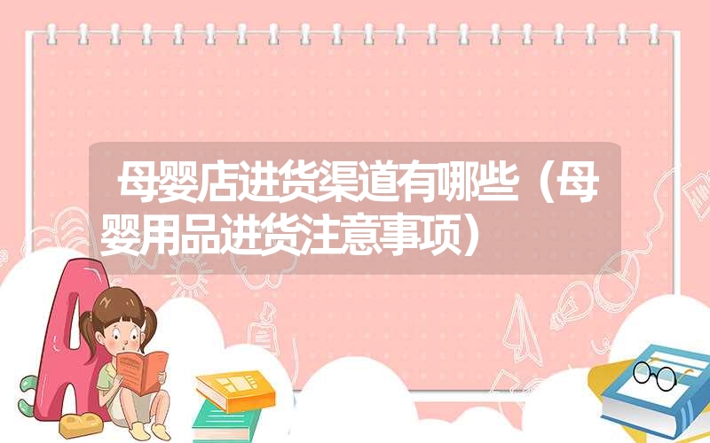 <font color='1677721'>母婴店进货渠道有哪些（母婴用品进货注意事项）</font>