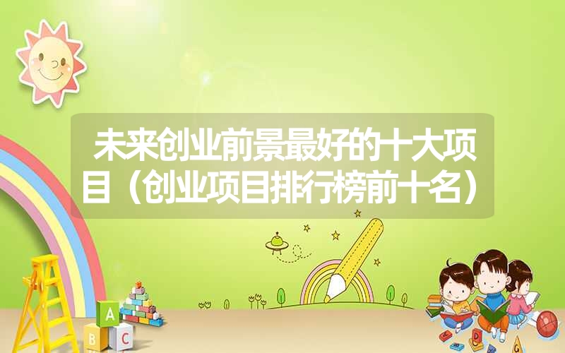 <font color='1677721'>未来创业前景最好的十大项目（创业项目排行榜前十名）</font>