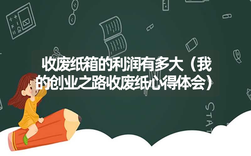 <font color='1677721'>收废纸箱的利润有多大（我的创业之路收废纸心得体会）</font>