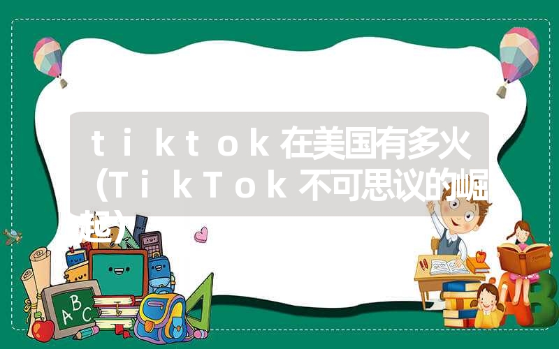 tiktok在美国有多火(TikTok不可思议的崛起) tiktok在美国有多火(TikTok不可思议的崛起)