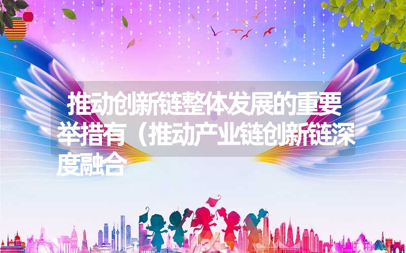 推动创新链整体发展的重要举措有(推动产业链创新链深度融合 推动创新链整体发展的重要举措有(推动产业链创新链深度融合
