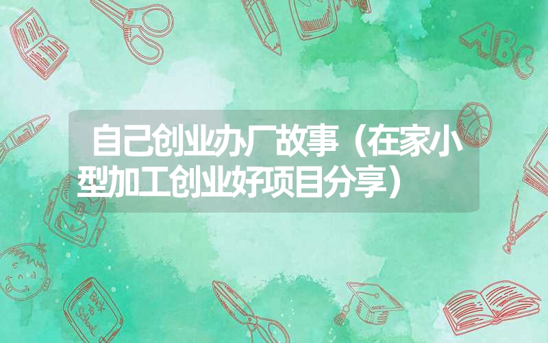 <font color='1677721'>自己创业办厂故事（在家小型加工创业好项目分享）</font>