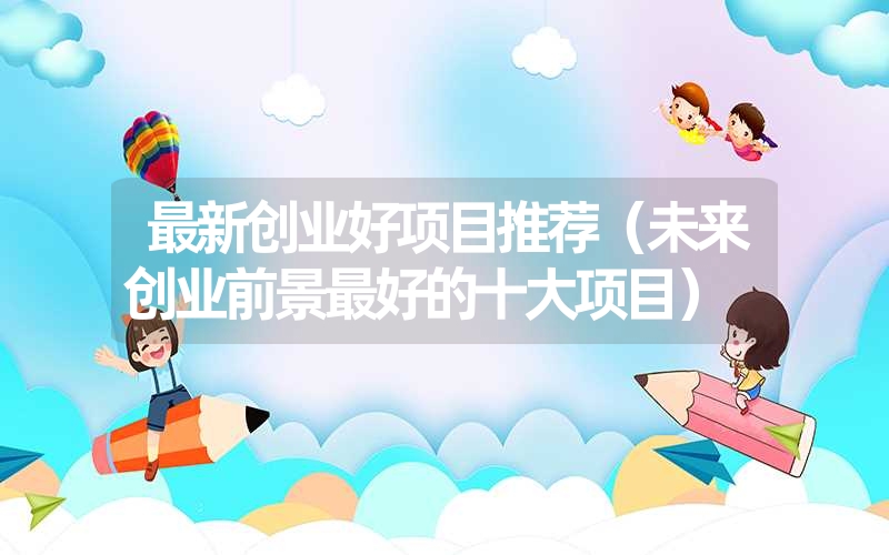 最新创业好项目推荐(未来创业前景最好的十大项目) 最新创业好项目推荐(未来创业前景最好的十大项目)