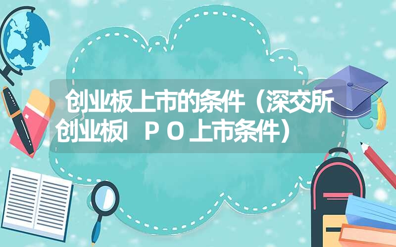 <font color='1677721'>创业板上市的条件（深交所创业板IPO上市条件）</font>