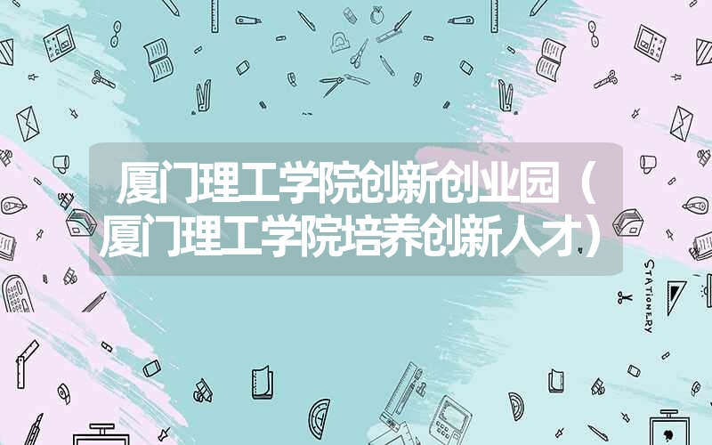 <font color='1677721'>厦门理工学院创新创业园（厦门理工学院培养创新人才）</font>