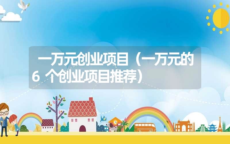 <font color='1677721'>一万元创业项目（一万元的6个创业项目推荐）</font>