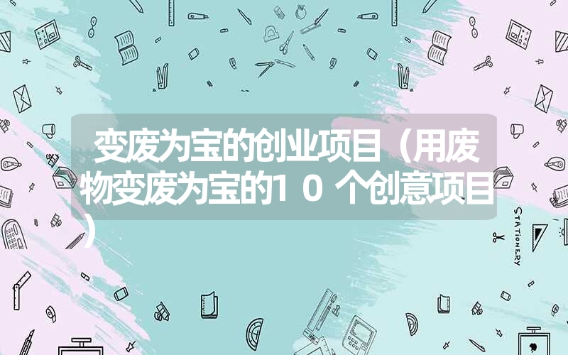 <font color='1677721'>变废为宝的创业项目（用废物变废为宝的10个创意项目）</font>