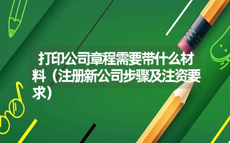 <font color='1677721'>打印公司章程需要带什么材料（注册新公司步骤及注资要求）</font>