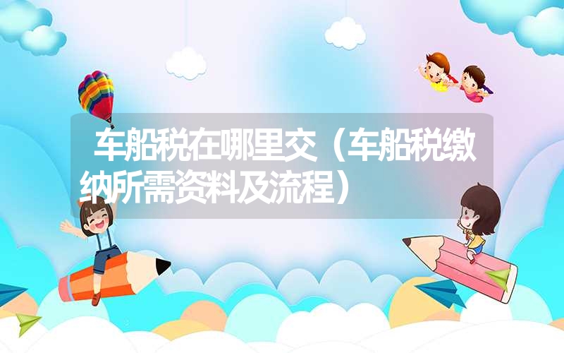 <font color='1677721'>车船税在哪里交（车船税缴纳所需资料及流程）</font>