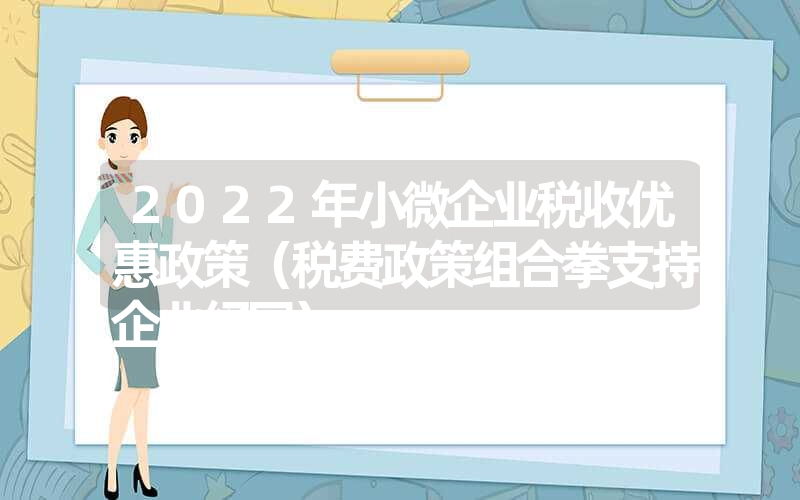 <font color='1677721'>2022年小微企业税收优惠政策（税费政策组合拳支持企业纾困）</font>