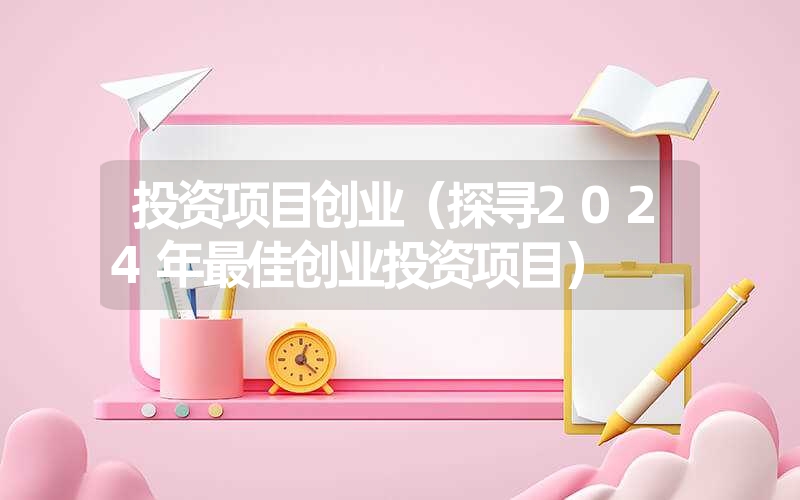 <font color='1677721'>投资项目创业（探寻2024年最佳创业投资项目）</font>