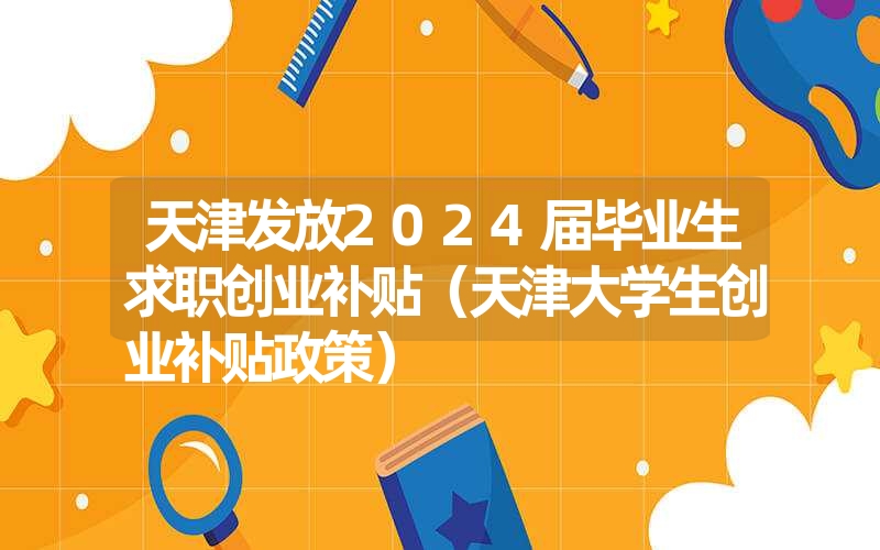 <font color='1677721'>天津发放2024届毕业生求职创业补贴（天津大学生创业补贴政策）</font>