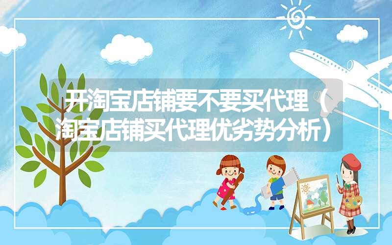 <font color='1677721'>开淘宝店铺要不要买代理（淘宝店铺买代理优劣势分析）</font>