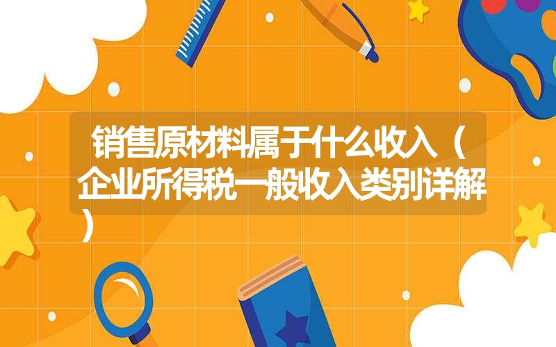销售原材料属于什么收入(企业所得税一般收入类别详解) 销售原材料属于什么收入(企业所得税一般收入类别详解)
