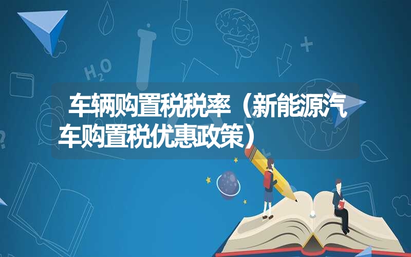 <font color='1677721'>车辆购置税税率（新能源汽车购置税优惠政策）</font>