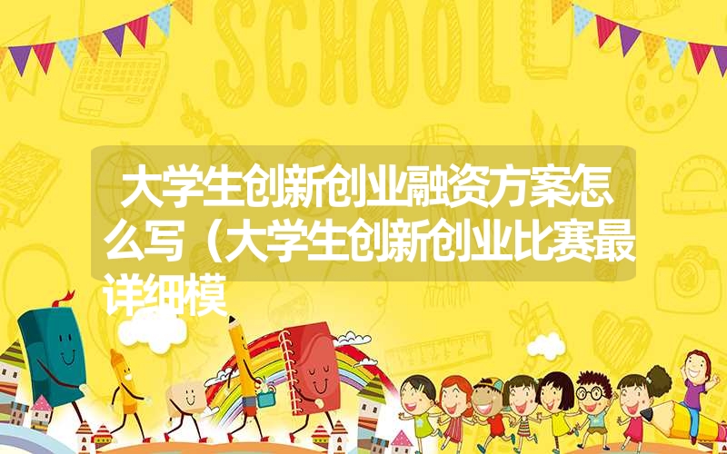 <font color='1677721'>大学生创新创业融资方案怎么写（大学生创新创业比赛最详细模</font>