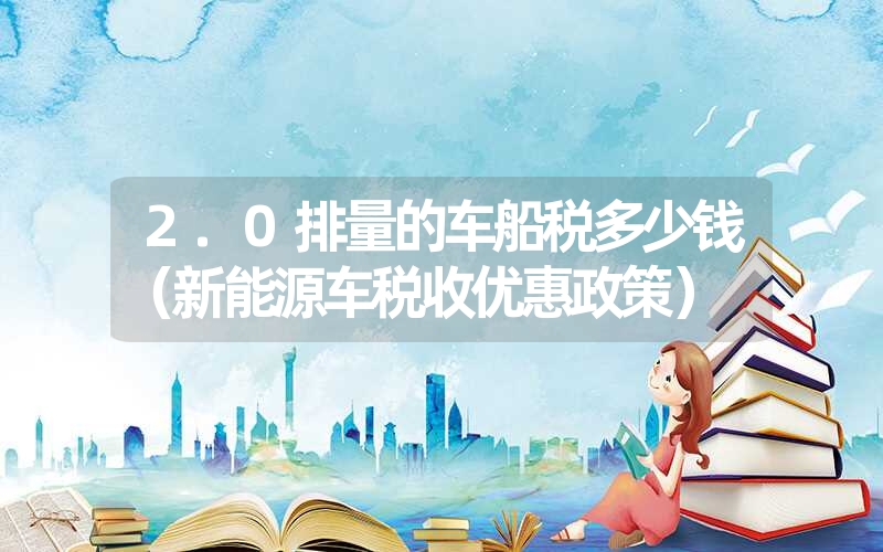 <font color='1677721'>2.0排量的车船税多少钱（新能源车税收优惠政策）</font>
