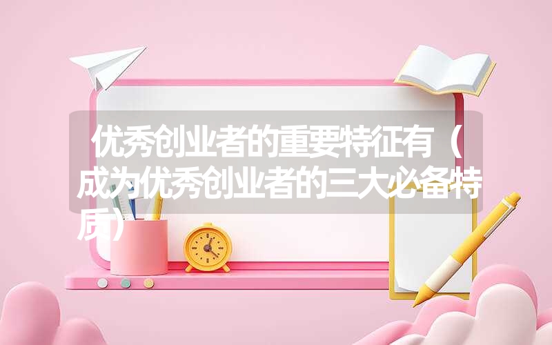 <font color='1677721'>优秀创业者的重要特征有（成为优秀创业者的三大必备特质）</font>