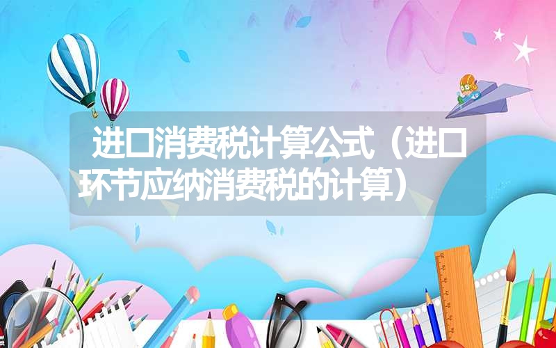 <font color='1677721'>进口消费税计算公式（进口环节应纳消费税的计算）</font>